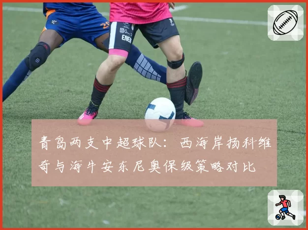 青岛两支中超球队：西海岸扬科维奇与海牛安东尼奥保级策略对比
