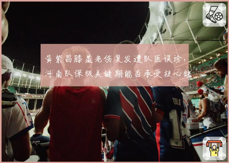 黄紫昌膝盖老伤复发遭队医误诊,河南队保级关键期能否承受核心缺阵?