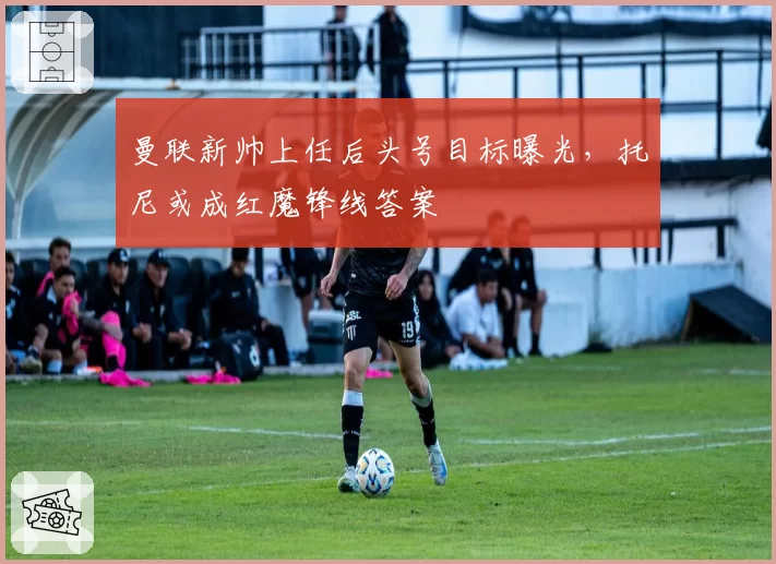 曼联新帅上任后头号目标曝光，托尼或成红魔锋线答案