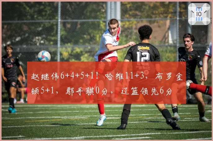 赵继伟6+4+5+1！哈维11+3，布罗金顿5+1，鄢手骐0分，辽篮领先6分