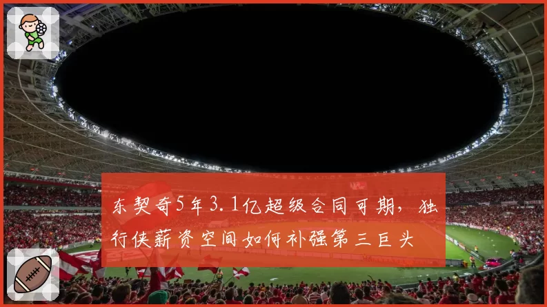 东契奇5年3.1亿超级合同可期,独行侠薪资空间如何补强第三巨头