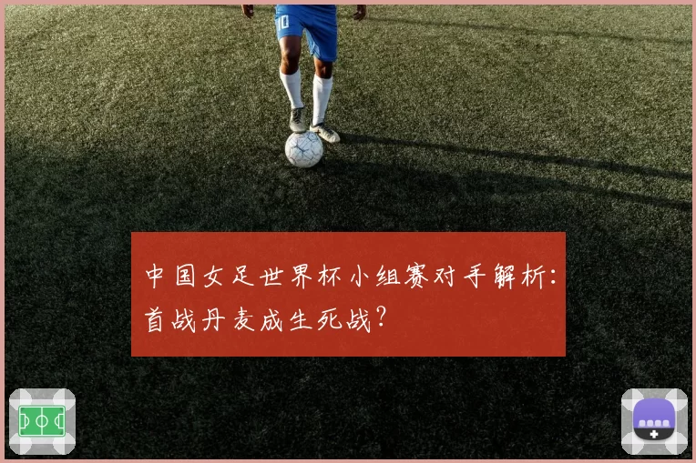 中国女足世界杯小组赛对手解析：首战丹麦成生死战？