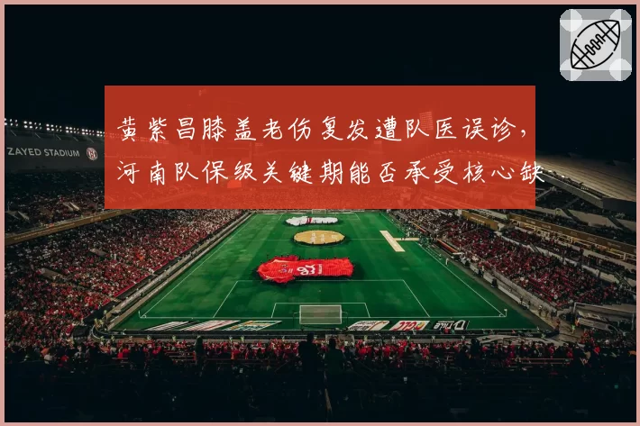 黄紫昌膝盖老伤复发遭队医误诊,河南队保级关键期能否承受核心缺阵?