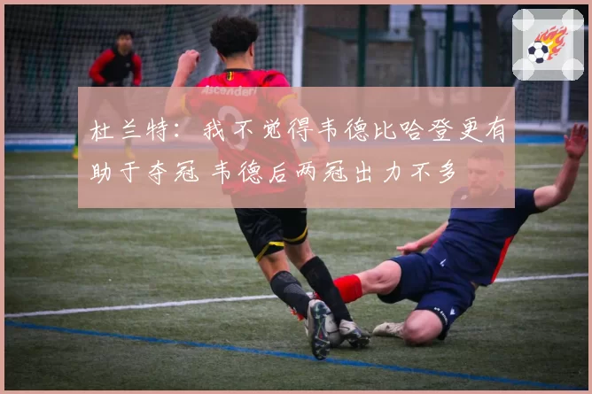 杜兰特:我不觉得韦德比哈登更有助于夺冠 韦德后两冠出力不多