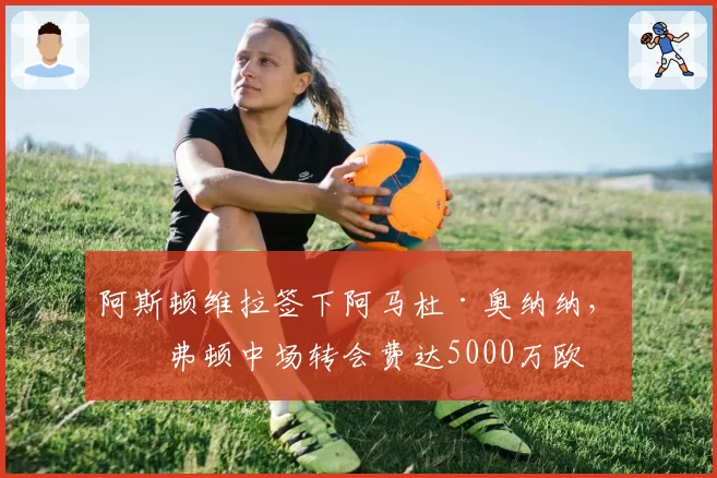 阿斯顿维拉签下阿马杜·奥纳纳,埃弗顿中场转会费达5000万欧