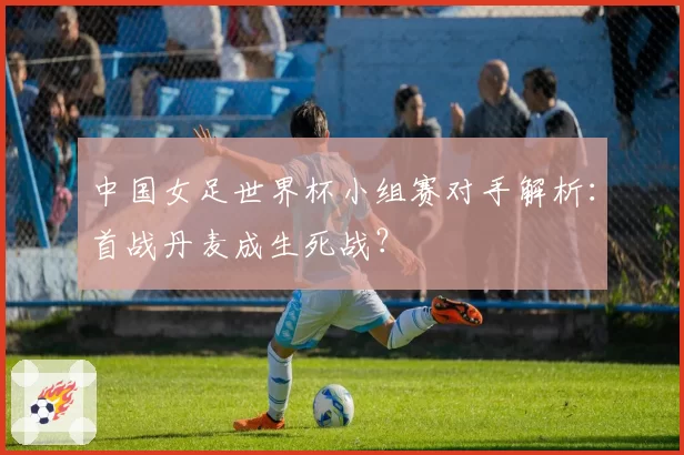 中国女足世界杯小组赛对手解析：首战丹麦成生死战？