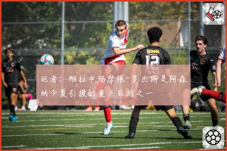 记者：维拉中场摩根-罗杰斯是阿森纳今夏引援的重点目标之一