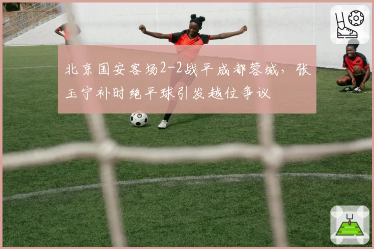 北京国安客场2-2战平成都蓉城，张玉宁补时绝平球引发越位争议