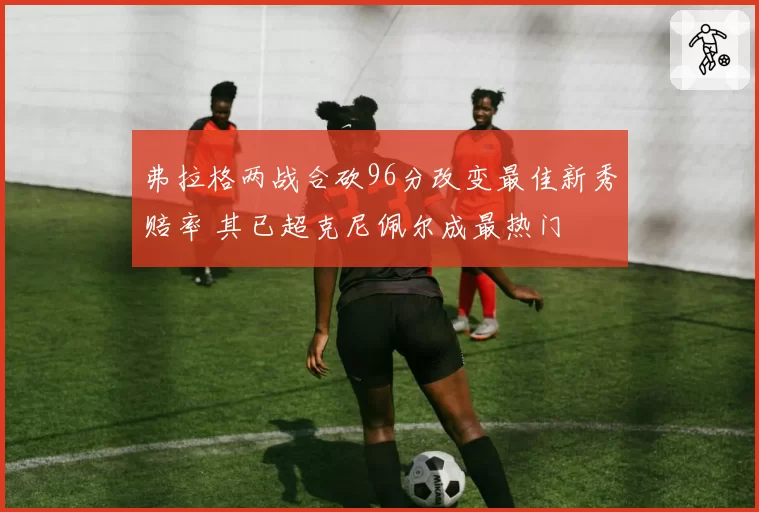 弗拉格两战合砍96分改变最佳新秀赔率 其已超克尼佩尔成最热门